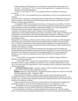 Training, Director of Nursing Services and Infection Control and Prevention Supervisor.
- In June 1st
, 2010 May 22nd
, 2011, I was given the responsibility of running the In-service
Education and Training Department.
- In May 15, 2010 July 27th
, 2011, I was assigned as Director of Infection Control and
Prevention.
- In May 22, 2011, I was exempted from the responsibilities of the In-service Education and
Training.
Infection Control is reporting to the Hospital Director. Responsible for fulfilling the international
quality standards in the setting for both infection prevention and control, and for the in-service
education, training and development.
- In September 2008, I was promoted to be Director of Nursing Services till May 15, 2010. I
was responsible for around 220 employees in the nursing department. Setting and assuring that all
quality standards are done and efficiently implemented. Member of the Senior Management
Committee formed in the hospital. Reporting to the General Director.
A member in the Quality Improvement Committee in the Istiklal Hospital has vital part in
collaboration with the Quality Department to prepare, demonstrate, teach, update and follow up on
needed policies and information for the quality program that the hospital is initiating, to obtain
accreditation. Involved in the quality improvement workshops held by Jordanian Healthcare
Accreditation Project.
Responsible for surveillance, outbreak control, isolation system and employee health throughout
the different units of the hospital specifically the operating theater, dialysis, ICU and all other
units. A member in the Infection Control and Prevention Committee in the Istiklal Hospital. A
member in the National Committee for Infection Control and Prevention, which is held under the
umbrella of the Ministry of Health.
Prepare and present lectures and topics for discussion for all hospital staff for teaching and
development purposes through the Continuing Education Department. Involved in the orientation
program for new employees. Responsible for the implementation of the waste management
protocol to assure as per the interpretation of the WHO and Ministry of Health rules and
regulations.
- In June 2008, I was assigned as the Head Nurse for a Medical, Surgical, Pediatrics,
Obstetrics and Gynecology floor.
- In November 2007, I was given the responsibilities of controlling and supervising the
third floor (medical, surgical, pediatrics and obstetric) in the evening for administrative issues.
Also, I have been given the responsibilities of the continuing in-service education training for the
nursing-medical staff.
3. Al-Khalidi Medical Center: (Amman, Jordan). It delivers medical and surgical care to
patients from Jordan and other neighboring countries.
Position: Infection Control Supervisor, Hospital administrator Supervisor, Director of Nursing
Assistant. (September 2003 – September 2006).
Responsible for surveillance, outbreak control, isolation system and employee health
throughout the different units of the hospital specifically the operating theater, dialysis, ICU and
all other units. A member in the National Committee for Infection Control, which is held under the
umbrella of the Ministry of Health.
Prepare and present lectures and topics for discussion for all hospital staff for teaching and
development purposes. Involved in the orientation program for new employees as well.
Responsible for the waste management policy and procedure that is followed in the
hospitals, and follow up for the WHO and Ministry of Health rules and regulations.
Covers all holidays and Fridays as hospital administrator and supervisor. Aids the nursing
affairs in resolving issues and nursing related problems. Covers the nursing office during holidays.
 