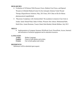 RESEARCHES
• Evaluation of 30 Patients With Pressure Ulcers, Diabetic Foot Ulcers, and Opened
Wound at Al Khalidi Medical Center For the Antiseptic Solution Vashe Wound
Therapy (Hypochlorous Solution). May, 2013-June, 2014. Data on file for Hikma
pharmaceutical (unpublished)
• Physicians Compliance with Antimicrobials’ De-escalation in intensive Care Units in
Jordan. Jamal Ahmad Wadi, Sahar Al Shair, Waseem Abu Ashour, Mohammad Rabi,
Haifa Petro, Amani Romman, Yaseen Alatal, Rula Rashed, Gheida Melham. July 2013
SKILLS
• Implementation of computer literature (WinWord, Excel, PowerPoint, Access, Internet)
and utilization of technical equipment and its education resources.
LANGUAGES
Arabic: Mother Language.
English: Fluent in both spoken and written.
French: Fair in both spoken and written.
REFERENCES
References will be submitted upon request.
 