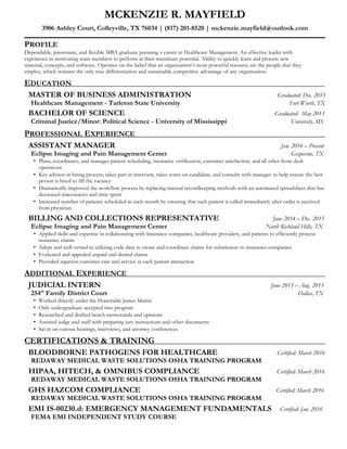 MCKENZIE R. MAYFIELD
3906 Ashley Court, Colleyville, TX 76034 | (817) 201-8520 | mckenzie.mayfield@outlook.com
PROFILE
Dependable, passionate, and flexible MBA graduate pursuing a career in Healthcare Management. An effective leader with
experience in motivating team members to perform at their maximum potential. Ability to quickly learn and process new
material, concepts, and software. Operates on the belief that an organization’s most powerful resource are the people that they
employ, which remains the only true differentiation and sustainable competitive advantage of any organization.
EDUCATION
MASTER OF BUSINESS ADMINISTRATION Graduated: Dec. 2015
Healthcare Management - Tarleton State University Fort Worth, TX
BACHELOR OF SCIENCE Graduated: May 2013
Criminal Justice/Minor: Political Science - University of Mississippi University, MS
PROFESSIONAL EXPERIENCE
ASSISTANT MANAGER Jan. 2016 – Present
Eclipse Imaging and Pain Management Center Grapevine, TX
• Plans, coordinates, and manages patient scheduling, insurance verification, customer satisfaction, and all other front desk
operations
• Key advisor in hiring process; takes part in interview, takes notes on candidate, and consults with manager to help ensure the best
person is hired to fill the vacancy
• Dramatically improved the workflow process by replacing manual recordkeeping methods with an automated spreadsheet that has
decreased inaccuracies and time spent
• Increased number of patients scheduled in each month by ensuring that each patient is called immediately after order is received
from physician
BILLING AND COLLECTIONS REPRESENTATIVE June 2014 – Dec. 2015
Eclipse Imaging and Pain Management Center North Richland Hills, TX
• Applied skills and expertise in collaborating with insurance companies, healthcare providers, and patients to efficiently process
insurance claims
• Adept and well-versed in utilizing code data to create and coordinate claims for submission to insurance companies
• Evaluated and appealed unpaid and denied claims
• Provided superior customer care and service at each patient interaction
ADDITIONAL EXPERIENCE
JUDICIAL INTERN June 2013 – Aug. 2013
254th
Family District Court Dallas, TX
• Worked directly under the Honorable James Martin
• Only undergraduate accepted into program
• Researched and drafted bench memoranda and opinions
• Assisted judge and staff with preparing jury instructions and other documents
• Sat in on various hearings, interviews, and attorney conferences
CERTIFICATIONS & TRAINING
BLOODBORNE PATHOGENS FOR HEALTHCARE Certified: March 2016
REDAWAY MEDICAL WASTE SOLUTIONS OSHA TRAINING PROGRAM
HIPAA, HITECH, & OMNIBUS COMPLIANCE Certified: March 2016
REDAWAY MEDICAL WASTE SOLUTIONS OSHA TRAINING PROGRAM
GHS HAZCOM COMPLIANCE Certified: March 2016
REDAWAY MEDICAL WASTE SOLUTIONS OSHA TRAINING PROGRAM
EMI IS-00230.d: EMERGENCY MANAGEMENT FUNDAMENTALS Certified: Jan. 2016
FEMA EMI INDEPENDENT STUDY COURSE
 