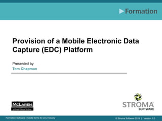 © Stroma Software 2016 | Version 1.0Formation Software: mobile forms for any industry
Provision of a Mobile Electronic Data
Capture (EDC) Platform
Presented by
Tom Chapman
 