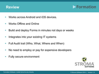 © Stroma Software 2016 | Version 1.0Formation Software: mobile forms for any industry
Review
 Works across Android and iOS devices.
 Works Offline and Online
 Build and deploy Forms in minutes not days or weeks
 Integrates into your existing IT systems
 Full Audit trail (Who, What, Where and When)
 No need to employ or pay for expensive developers
 Fully secure environment
 