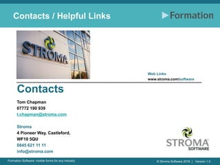 © Stroma Software 2016 | Version 1.0Formation Software: mobile forms for any industry
Contacts / Helpful Links
Tom Chapman
07772 190 939
t.chapman@stroma.com
Stroma
4 Pioneer Way, Castleford,
WF10 5QU
0845 621 11 11
info@stroma.com
Web Links
www.stroma.com/software
Contacts
 