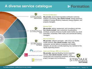 © Stroma Software 2016 | Version 1.0Formation Software: mobile forms for any industry
A diverse service catalogue
Stroma Certification
We provide: Government-regulated certification schemes,
software, and training. Our clients include: energy assessors,
installers of energy efficiency measures, energy suppliers, and
property managers.
Stroma Tech
We provide: testing, assessment, and consultancy services.
Our clients include: main contractors, housebuilders,
architects, property divisions of public sector bodies (e.g. local
authorities, universities, NHS trusts), and commercial building
managers.
Stroma Software
We provide: software packages – with a focus on flexible,
mobile solutions. Our clients include: major utility
companies, service delivery companies and installer
networks; we are also currently exploring new markets for this
rapidly expanding division.
Approved Design, BBS and Greendoor
We provide: approved Building Control inspection
services. Our clients include: retailers, major
construction and contracting companies, architects,
project managers and homeowners.
 