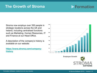 © Stroma Software 2016 | Version 1.0Formation Software: mobile forms for any industry
The Growth of Stroma
Employee Growth
Stroma now employs over 350 people in
strategic locations across the UK and
Ireland, including centralised functions
such as Marketing, Human Resources, IT
and Finance at our Head Office.
A description of the company’s history is
available on our website:
https://www.stroma.com/company-
history
 