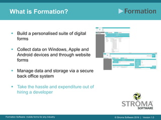 © Stroma Software 2016 | Version 1.0Formation Software: mobile forms for any industry
What is Formation?
 Build a personalised suite of digital
forms
 Collect data on Windows, Apple and
Android devices and through website
forms
 Manage data and storage via a secure
back office system
 Take the hassle and expenditure out of
hiring a developer
 