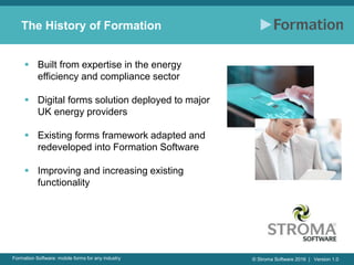 © Stroma Software 2016 | Version 1.0Formation Software: mobile forms for any industry
The History of Formation
 Built from expertise in the energy
efficiency and compliance sector
 Digital forms solution deployed to major
UK energy providers
 Existing forms framework adapted and
redeveloped into Formation Software
 Improving and increasing existing
functionality
 