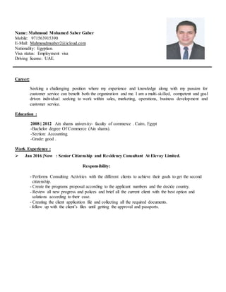 Name: Mahmoud Mohamed Saber Gaber
Mobile: 971563915390
E-Mail: Mahmoudmsaber2@icloud.com
Nationality: Egyptian.
Visa status: Employment visa
Driving license: UAE.
Career:
Seeking a challenging position where my experience and knowledge along with my passion for
customer service can benefit both the organization and me. I am a multi-skilled, competent and goal
driven individual seeking to work within sales, marketing, operations, business development and
customer service.
Education :
2008 | 2012 Ain shams university- faculty of commerce . Cairo, Egypt
-Bachelor degree Of Commerce (Ain shams).
-Section: Accounting.
-Grade: good .
Work Experience :
 Jan 2016 |Now : Senior Citizenship and Residency Consultant At Elevay Limited.
Responsibility:
- Performs Consulting Activities with the different clients to achieve their goals to get the second
citizenship.
- Create the programs proposal according to the applicant numbers and the decide country.
- Review all new progress and polices and brief all the current client with the best option and
solutions according to their case.
- Creating the client application file and collecting all the required documents.
- follow up with the client’s files until getting the approval and passports.
 