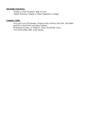 Internship Experience:
-Training in Arab Investment Bank In Cairo.
- Human Resources Training in Maan Organization in Egypt.
Computer Skills:
-Very good User Of Systematic Program Such as Oracle And Citrix And Seibel.
-good user of peach-tree accounting program.
-Professional In using of Windows, Word, PowerPoint, Excel .
-Very Good surfing skills on the internet.
 