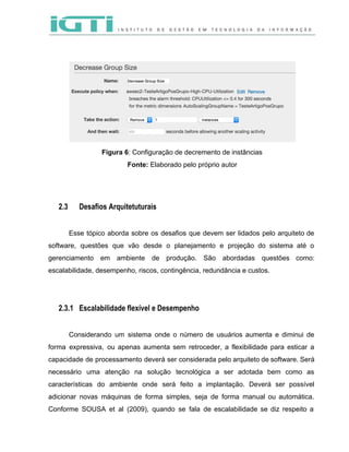  
 
 
 
Figura 6​: Configuração de decremento de instâncias 
Fonte: ​Elaborado pelo próprio autor 
2.3 Desafios Arquitetuturais
 
Esse tópico aborda sobre os desafios que devem ser lidados pelo arquiteto de                         
software, questões que vão desde o planejamento e projeção do sistema até o                         
gerenciamento em ambiente de produção. São abordadas questões como:                 
escalabilidade, desempenho, riscos, contingência, redundância e custos. 
 
 
2.3.1 Escalabilidade flexível e Desempenho
 
Considerando um sistema onde o número de usuários aumenta e diminui de                       
forma expressiva, ou apenas aumenta sem retroceder, a flexibilidade para esticar a                       
capacidade de processamento deverá ser considerada pelo arquiteto de software. Será                     
necessário uma atenção na solução tecnológica a ser adotada bem como as                       
características do ambiente onde será feito a implantação. Deverá ser possível                     
adicionar novas máquinas de forma simples, seja de forma manual ou automática.                       
Conforme SOUSA et al (2009), quando se fala de escalabilidade se diz respeito a                           
 
 
 
