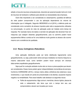  
 
adição e troca de recursos computacionais, devendo ser possível escalar tanto em nível                         
de recursos de hardware e software para atender as necessidades das empresas.  
Outro fato importante a ser considerado á o desempenho, questões de latência                       
de rede podem comprometer o uso da aplicação dependendo do volume de                       
informações que é trafegado. Segundo MEDEIROS et al (2014), a latência pode ser                         
considerada como somatório de atrasos impostos pela rede e equipamentos utilizados                     
na comunicação, no ponto de vista de aplicação pode ser tratada como tempo de                           
resposta. Por exemplo banco de dados e servidor de aplicação não deveriam ficar em                           
máquinas que estejam distantes geograficamente, pois no caminho podem haver                   
equipamentos falhos e ainda se for uma distância muito grande os atrasos vão ocorrer                           
mesmo com a existência de qualidade.  
 
 
2.3.2 Riscos, Contingência e Redundância
 
Uma aplicação distribuída pode ser tanto distribuída logicamente como                 
geograficamente, ou seja, pode existir vários serviços instalados na mesma máquina ou                       
mesmo data­center local, como também podem haver serviços em diversos                   
data­centers espalhados geograficamente.  
Seja qual for a solução adotada muitos são os riscos e preocupações que devem                           
ser considerados. Esses riscos podem gerar indisponibilidade momentânea de serviços.                   
Conforme CORRADINE (2014), o tempo inativo afeta a eficiência dos sistemas e seus                         
rendimentos, o que resulta em perda de produtividade e de clientes, causando impacto                         
negativo na rentabilidade. Para esse trabalho vale destacar os seguintes riscos: 
● Falha de equipamentos: Algo comum, memórias, discos rígidos, placas de                   
rede e cabeamento, são itens que com o tempo tem seu uso                       
comprometido e devem ser trocados por novos.  
 
 
 