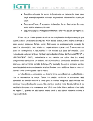  
 
● Questões adversas de tempo: A localização do data­center deve estar                   
longe e bem protegida de possíveis alagamentos ou até mesmo exposição                     
solar; 
● Segurança Física: O acesso as instalações de um data­center deve ser                     
muito restrito e bem monitorado; 
● Segurança Lógica: Proteção com firewall e anti­vírus devem ser rigorosos.  
 
Esses riscos citados podem ocasionar no rompimento de alguns serviços que                     
fazem parte de um sistema distribuído. Além destes é claro, outros fatores indiretos a                           
estes podem ocasionar falhas, como: Sobrecarga de processamento, despejo de                   
memória, disco rígido cheio e falha no próprio sistema operacional. É necessário um                         
plano de contingência. A redundância é um recurso que pode ser utilizado. Essa                         
redundância pode ser tanto de hardware como também física. Conforme AMANTÉA e                       
NEPOMUCENO (2007), redundância é um método que utiliza dois (ou mais)                     
componentes idênticos de um sistema para aumentar sua capacidade de realizar suas                       
operações por um longo período de tempo. Por exemplo, é possível o mesmo serviço                           
estar hospedado em um data­center em São Paulo e outro no Rio de Janeiro, caso um                               
venha a falhar o outro passa a ser o efetivo.   
A redundância as vezes pode ser de certa forma atendida com a escalabilidade e                           
com o balanceador de carga. Esses dois podem minimizar os problemas caso                       
servidores do cluster venham a falhar pois as demais máquinas deste cluster vão                         
continuar respondendo pelo serviço. No entanto o objetivo inicial da redundância é na                         
existência de um recurso reserva que seja idêntico ao titular. Como pode ser observado                           
na ​Figura 7​, quando um data­center inteiro falhar o data­center Reserva assume a                         
responsabilidade.   
 
 
 
 