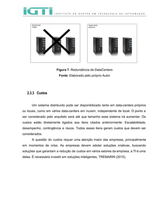  
 
 
Figura 7​: Redundância de DataCenters  
Fonte​: Elaborado pelo próprio Autor 
 
 
2.3.3 Custos
 
Um sistema distribuído pode ser disponibilizado tanto em data­centers próprios                   
ou locais, como em vários data­centers em nuvem, independente de local. O ponto a                           
ser considerado pelo arquiteto será até que tamanho esse sistema irá aumentar. Os                         
custos estão diretamente ligados aos itens citados anteriormente: Escalabilidade,                 
desempenho, contingência e riscos. Todos esses itens geram custos que devem ser                       
considerados. 
A questão do custos requer uma atenção maior das empresas, principalmente                     
em momentos de crise. As empresas devem adotar soluções criativas, buscando                     
soluções que garantam a redução de custos em vários setores da empresa, a TI é uma                               
delas. É necessário investir em soluções inteligentes, TREMARIN (2015).  
 
 
 
 
 
 
 
 