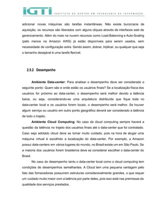  
 
adicionar novas máquinas são tarefas instantâneas. Não existe burocracia de                   
aquisição, os recursos são liberados com alguns cliques através de interfaces web de                         
gerenciamento. Além do mais na nuvem recursos como Load Balancing e Auto­Scaling                       
(pelo menos na Amazon AWS) já estão disponíveis para serem usados, sem                       
necessidade de configuração extra. Sendo assim, dobrar, triplicar, ou qualquer que seja                       
o tamanho desejável é uma tarefa flexível. 
 
 
2.5.2 Desempenho
 
Ambiente Data­center​: Para analisar o desempenho deve ser considerado o                   
seguinte ponto: Quem são e onde estão os usuários finais? Se a localização física dos                             
usuários for próximo ao data­center, o desempenho será melhor devido a latência                       
baixa, ou seja, considerando­se uma arquitetura distribuída que fique toda no                     
data­center local e os usuários forem locais, o desempenho será melhor. Se houver                         
algum serviço ou usuário em outro ponto geográfico deverá ser considerado a latência                         
de todo o trajeto.   
Ambiente Cloud Computing​: No caso da cloud computing sempre haverá a                     
questão da latência no trajeto dos usuários finais até o data­center que foi contratado.                           
Caso seja adotado cloud deve se tomar muito cuidado, pois na hora de alugar uma                             
máquina virtual é escolhido a localização do data­center. Por exemplo, a Amazon                       
possui data­centers em vários lugares do mundo, no Brasil existe um em São Paulo. Se                             
a maioria dos usuários forem brasileiros deve se considerar escolher o data­center do                         
Brasil. 
No caso do desempenho tanto o data­center local como o cloud computing tem                         
condições de desempenhos semelhantes. A Cloud tem uma pequena vantagem pelo                     
fato das fornecedoras possuírem estruturas consideravelmente grandes, o que requer                   
um cuidado muito maior com a latência por parte deles, pois isso está nas premissas da                               
qualidade dos serviços prestados.  
 
 
 
