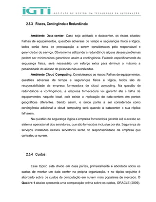  
 
2.5.3 Riscos, Contingência e Redundância
 
Ambiente Data­center​: Caso seja adotado o datacenter, os riscos citados:                   
Falhas de equipamentos, questões adversas de tempo e seguranças física e lógica,                       
todos serão itens de preocupação a serem considerados pelo responsável e                     
gerenciador do serviço. Obviamente utilizando a redundância alguns desses problemas                   
podem ser minimizados garantindo assim a contingência. Falando especificamente da                   
segurança física, será necessário um esforço extra para diminuir o máximo a                       
possibilidade de acesso de pessoas não autorizadas.   
Ambiente Cloud Computing​: Considerando os riscos: Falhas de equipamentos,                 
questões adversas de tempo e seguranças física e lógica, todos são de                       
responsabilidade da empresa fornecedora de cloud computing. Na questão de                   
redundância e contingência, a empresa fornecedora vai garantir até a falha de                       
equipamentos naquele local, pois existe a replicação de data­centers em pontos                     
geográficos diferentes. Sendo assim, o único ponto a ser considerado como                     
contingência adicional a cloud computing será quando o datacenter e sua réplica                       
falharem.  
Na questão de segurança lógica a empresa fornecedora garante até o acesso ao                         
sistema operacional dos servidores, que são fornecidos inclusive por ela. Segurança de                       
serviços instalados nesses servidores serão de responsabilidade da empresa que                   
contratou a nuvem.  
2.5.4 Custos
 
Esse tópico está divido em duas partes, primeiramente é abordado sobre os                       
custos de montar um data center na própria organização, e no tópico seguinte é                           
abordado sobre os custos de computação em nuvem mais populares de mercado. O                         
Quadro 1​ abaixo apresenta uma comparação prévia sobre os custos, ORACLE (2009). 
 
 
 