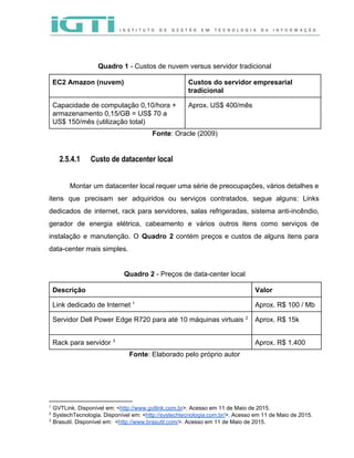  
 
 
Quadro 1​ ­ Custos de nuvem versus servidor tradicional 
EC2 Amazon (nuvem)   Custos do servidor empresarial 
tradicional 
Capacidade de computação 0,10/hora + 
armazenamento 0,15/GB = US$ 70 a 
US$ 150/mês (utilização total)  
Aprox. US$ 400/mês 
Fonte​: Oracle (2009) 
 
2.5.4.1 Custo de datacenter local
 
Montar um datacenter local requer uma série de preocupações, vários detalhes e                       
itens que precisam ser adquiridos ou serviços contratados, segue alguns: Links                     
dedicados de internet, rack para servidores, salas refrigeradas, sistema anti­incêndio,                   
gerador de energia elétrica, cabeamento e vários outros itens como serviços de                       
instalação e manutenção. O ​Quadro 2 contém preços e custos de alguns itens para                           
data­center mais simples.   
 
Quadro 2​ ­ Preços de data­center local 
Descrição  Valor  
Link dedicado de Internet    1
Aprox. R$ 100 / Mb 
Servidor Dell Power Edge R720 para até 10 máquinas virtuais   2
Aprox. R$ 15k 
 
Rack para servidor   3
Aprox. R$ 1.400 
Fonte​: Elaborado pelo próprio autor 
 
1
 GVTLink. Disponível em: <​http://www.gvtlink.com.br​>. Acesso em 11 de Maio de 2015. 
2
 SystechTecnologia. Disponível em: <​http://systechtecnologia.com.br/​>. Acesso em 11 de Maio de 2015. 
3
 Brasutil. Disponível em:  <​http://www.brasutil.com/​>. Acesso em 11 de Maio de 2015. 
 
 
 
