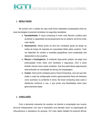  
 
 
 
3. RESULTADOS 
 
De acordo com o estado de caso onde foram realizadas comparações entre as                         
duas tecnologias é possível considerar os seguintes resultados: 
● Escalabilidade​: A cloud computing é muito mais flexível e prática para                     
aumentar a capacidade de processamento de um sistema, de forma muito                     
mais rápida.  
● Desempenho​: Nesse ponto os dois tem condições iguais de atingir as                     
metas de tempo de resposta em requisições feitas pelos usuários. Tudo                     
vai depender do cenário e questões geográficas como localização dos                   
datacenters e dos usuários. 
● Riscos e Contingência​: O ambiente data­center próprio vai exigir uma                   
preocupação muito maior com hardware e segurança. Com a cloud                   
também devem haver esses cuidados, mas boa parte dessa segurança já                     
está embutida na contratação do serviço de hospedagem.   
● Custos​: Outro ponto vantajoso para a Cloud Computing, uma vez que não                       
existe o custo de configuração inicial e gerenciamento físico de hardware                     
como acontece no ambiente ​in home​. Na cloud computing esse custo é                       
distribuído conforme o uso, o que provê uma flexibilidade maior para                     
gerenciamento deste.  
 
 
4. CONCLUSÃO 
 
Com a demanda crescente de usuários na internet a computação nas nuvens                       
torna­se indispensável, com isso é necessário uma atenção maior na organização da                       
infra­estrutura e arquitetura de serviços. Por meio deste trabalho foi possível afirmar                       
 
 
 
