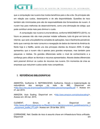  
 
que a computação nas nuvens traz muitos benefícios para o dia a dia. Os principais são                               
em relação aos custos, desempenho e de alta disponibilidade. Questões de risco                       
também são minimizadas pois são de responsabilidade dos fornecedores de nuvem. A                       
nuvem traz para melhorias de desenvolvimento, como uma otimização de código, que                       
pode contribuir ainda mais para diminuir o custo.  
A computação nas nuvens é uma tendência, conforme NASCIMENTO (2015), no                     
futuro as pessoas não vão mais precisar instalar softwares, tudo irá girar em torno da                             
internet, que será uma plataforma completa de aplicações. Isso é facilmente percebível,                       
tanto que o serviço de maior consumo e navegação de dados da internet da América do                               
Norte hoje é o Netflix, sendo uns dos principais clientes da Amazon AWS. O artigo                             
apresentou que a nuvem não é apenas para grandes empresas, mas também para                         
pequenas e médias. Os grandes diferenciais serão o nível de conhecimento e a                         
confiança para utilizar as técnicas e recursos apresentados. Através destes diferenciais                     
será possível diminuir os custos de recursos nas nuvens. Em momentos de crise as                           
empresas que reduzirem custos serão mais competitivas.  
 
 
5. REFERÊNCIAS BIBLIOGRÁFICAS 
 
AMANTÉA, Guilherme C. NEPOMUCENO, Guilherme. Estudo e implementação de                 
redundância dos serviços na rede do IME. Disponível em                 
<​http://bcc.ime.usp.br/principal/tccs/2007/melao­piercio/monografia.pdf >. Acesso em:       
21 Jan 2015.   
 
AMAZON. Auto Scaling. Disponível em: <​http://aws.amazon.com/pt/autoscaling/​>.           
Acesso em: 28 mar. 2015. 
 
CLEMENT, Simon, et al. Disponível em           
<​http://www.efficient­datacenter.eu/fileadmin/docs/dam/procurement_guidelines/prime_it
_equipment_leaflet_PT.pdf​>. Acesso em: 29 de Mar. 2015. 
 
 
CORRADINE, Neil. Gestão de risco é assunto chave em infraestrutura física unificada.                       
Disponível em   
 
 
 