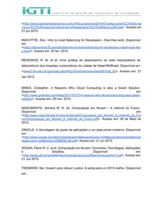  
 
<​http://www.datacenterdynamics.com.br/focus/archive/2014/01/artigo­gest%C3%A3o­de
­risco­%C3%A9­assunto­chave­em­infraestrutura­f%C3%ADsica­unificada​>. Acesso em     
21 jun 2015.  
 
MACVITTIE, Don. Intro to Load Balancing for Developers ­ How they work. Disponível                         
em: 
<​https://devcentral.f5.com/articles/intro­to­load­balancing­for­developers­ndash­how­the
y­work​>. Acesso em: 22 fev. 2015.  
 
MEDEIROS, R. M. et al. Uma análise de desempenho da rede metropolitana de                         
telemedicina dos hospitais universitários da cidade de Natal­RN/Brasil. Disponível em:                   
<​www2.ifrn.edu.br/ojs/index.php/HOLOS/article/download/987/pdf_60​>. Acesso em: 21       
Jan 2015. 
 
MINES, Cristopher. 4 Reasons Why Cloud Computing is also a Green Solution.                       
Disponível em:   
<​http://www.greenbiz.com/blog/2011/07/27/4­reasons­why­cloud­computing­also­green­
solution​>. Acesso em: 28 mar. 2015. 
 
NASCIMENTO, Adriana M. R. do. Computação em Nuvem ­ A internet do Futuro.                         
Disponível em:   
<​http://www.nead.fgf.edu.br/novo/material/Computacao_em_Nuvem_A_Internet_do_Fut
uro/Computacao_em_Nuvem_A_Internet_do_Futuro.pdf​>. Acesso em: 09 de Maio de             
2015. 
 
ORACLE. A Abordagem de grade de aplicações a um data center moderno. Disponível                         
em: 
<​http://www.oracle.com/technetwork/pt/middleware/fusion­middleware/documentation/gr
idapproach­middleware­2286606­ptb.pdf​> Acesso em: 21 jun 2015. 
 
SOUSA, Flávio R. C. et al. Computação em Nuvem: Conceitos, Tecnologias, Aplicações                       
e Desafios. Disponível em:       
<​http://www.ufpi.br/subsiteFiles/ercemapi/arquivos/files/minicurso/mc7.pdf​>. Acesso em:     
21 Jun 2015. 
 
TREMARIN, Nei. Investir para reduzir custos: A saída para um 2015 melhor. Disponível                         
em: 
 
 
 
