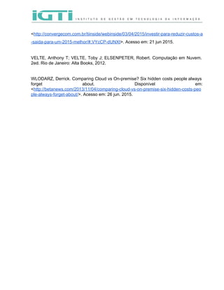  
 
<​http://convergecom.com.br/tiinside/webinside/03/04/2015/investir­para­reduzir­custos­a
­saida­para­um­2015­melhor/#.VYcCP­dUNXt​>. Acesso em: 21 jun 2015. 
 
VELTE, Anthony T; VELTE, Toby J; ELSENPETER, Robert. Computação em Nuvem.                     
2ed. Rio de Janeiro: Alta Books, 2012.  
 
 
WLODARZ, Derrick. Comparing Cloud vs On­premise? Six hidden costs people always                     
forget about. Disponível em:       
<​http://betanews.com/2013/11/04/comparing­cloud­vs­on­premise­six­hidden­costs­peo
ple­always­forget­about/​>. Acesso em: 26 jun. 2015.  
 
 
 
 
 