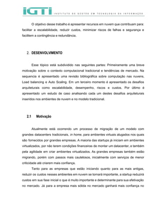  
 
O objetivo desse trabalho é apresentar recursos em nuvem que contribuam para:                       
facilitar a escalabilidade, reduzir custos, minimizar riscos de falhas e segurança e                       
facilitem a contingência e redundância.  
 
 
2. DESENVOLVIMENTO
 
Esse tópico está subdividido nas seguintes partes: Primeiramente uma breve                   
motivação sobre o contexto computacional tradicional e tendências de mercado. Na                     
sequencia é apresentado uma revisão bibliográfica sobre computação nas nuvens,                   
Load balancing e Auto Scaling. Em um terceiro momento é apresentado os desafios                         
arquiteturais como escalabilidade, desempenho, riscos e custos. Por último é                   
apresentado um estudo de caso analisando cada um destes desafios arquiteturais                     
inseridos nos ambientes de nuvem e no modelo tradicional.  
 
 
2.1 Motivação
 
Atualmente está ocorrendo um processo de migração de um modelo com                     
grandes datacenters tradicionais, ​in home​, para ambientes virtuais alugados nos quais                     
são fornecidos por grandes empresas. A maioria das startups já iniciam em ambientes                         
virtualizados, por não terem condições financeiras de montar um datacenter, e também                       
pela agilidade em criar ambientes virtualizados. As grandes empresas também estão                     
migrando, porém com passos mais cautelosos, inicialmente com serviços de menor                     
criticidade até criarem mais confiança. 
Tanto para as empresas que estão iniciando quanto para as mais antigas,                       
reduzir os custos nesses ambientes em nuvem se tornará importante, a startup reduzirá                         
custos em sua fase inicial o que é muito importante e determinante para sua efetivação                             
no mercado. Já para a empresa mais sólida no mercado ganhará mais confiança no                           
 
 
 