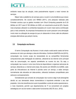  
 
ambiente nesse tipo de solução, onde possivelmente migrará o maior número de                       
serviços.  
Migrar toda a plataforma de serviços para a nuvem é uma tendência que cresce                           
consideravelmente. De acordo com MINES (2011), uma pesquisa realizada pela                   
Forrester concluiu que os gastos mundiais com ​Cloud Computing passarão de $ 25                         
bilhões em 2011 para $ 160 bilhões em 2020, um crescimento anual de 22%. Quanto                             
mais empresas utilizarem os ambientes baseados em nuvem maior será a contribuição                       
para o meio ambiente. As empresas fornecedoras de nuvem possuem uma otimização                       
muito maior na utilização de energia do que um ​datacenter ​in home​, além de utilizarem                             
energias alternativas que poluem menos. 
 
 
2.2 Computação nas Nuvens
O termo Computação nas Nuvens é muito amplo e está sendo usado de forma                           
excessiva em tudo que abrange a área de informática. Conforme SANTOS et al (2015),                           
computação nas nuvens surgiu da necessidade de se compartilhar ferramentas                   
computacionais pela interligação de sistemas, utilizando­se da internet como principal                   
meio de comunicação, em aspecto semelhante as nuvens do céu. Ou seja, a                         
computação nas nuvens é uma nova forma de disponibilizar e organizar estruturas de                         
serviços utlizando­se a internet como base. De acordo com SOUSA et al (2009), cada                           
parte da infra­estrutura da Internet é provida como um serviço, e estes serviços                         
normalmente são alocados em data­centers, utilizando hardware compartilhado para                 
estrutura e armazenamento.  
Considerando que conceito de computação nas nuvens é algo muito abrangente                     
devido ao uso demasiado dessa nomenclatura é importante entender o seu real                       
propósito. Uma dos benefícios da nuvem é possibilitar o corte de custos operacionais e,                           
o mais importante, permitir que departamentos de TI se concentrem em projetos                       
estratégicos em vez de manter o data­center funcionando (VELTE et al., 2012). 
 
 
 