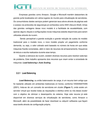  
 
Empresas grandes como Amazon, Google e Microsoft mantém datacenters de                   
grande porte localizados em vários lugares do mundo para virtualização de servidores.                       
Os consumidores destes serviços podem gerenciar seus ativos através de páginas web                       
e acesso via protocolos de seguranças já conhecidos como SSH (​Secure Shell​). Umas                         
das grandes vantagens desse novo modelo é a facilidade de escalabilidade, com                       
apenas alguns cliques e configurações novas máquinas estarão disponíveis para serem                     
utilizadas através da nuvem.  
Sendo perceptível a grande evolução e grande redução de custos do modelo                         
tradicional para o modelo novo, o novo modelo propõe um pagamento conforme                       
demanda, ou seja, o valor cobrado será baseado no número de horas em que estas                             
máquinas ficarão conectadas, além é claro de recursos de armazenamento, frequencia                     
de leitura e escrita realizados durante esse tempo. 
Quanto a estrutura da nuvem, existem diversos recursos para resolver cada tipo                       
de problema. Este trabalho apresenta dois recursos que visam evitar a ociosidade de                         
máquinas: ​Load balancing​ e ​Auto Scaling​.  
 
 
2.2.1 Load Balancing
 
Load Balancing​, ou então balanceador de carga, é um recurso bem antigo que                         
foi bastante utilizado em ambientes tradicionais (​in home​), conforme VISWANATHAN                   
(2001), trata­se de um conceito de servidores em ​cluster (​Figura 1​), onde existe um                           
servidor virtual que recebe todas as requisições e distribui entre os nós desse ​cluster                           
com o objetivo de otimizar o desempenho do sistema. Hoje este recurso já está                           
disponível em diversos serviços de virtualização de servidores, como Amazon e                     
Microsoft, além da possibilidade de fazer download ou adquirir softwares que façam                       
essa tarefa através de configuração própria.  
 
 
 
