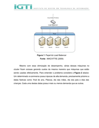  
 
 
Figura 1​: Papel do Load Balancer 
Fonte​ : MACVITTIE (2009) 
 
Mesmo com essa otimização de desempenho, várias dessas máquinas no                   
cluster ficam ociosas gerando custos da mesma maneira que máquinas que estão                       
sendo usadas efetivamente. Para entender o problema considere a ​Figura 2 abaixo:                       
Um determinado e­commerce possui épocas de alta demanda, precisamente próximo a                     
datas festivas como: final de ano, Páscoa, dia das mães, dia dos pais e dias das                               
crianças. Cada uma destas datas possui mais ou menos demanda que as outras.  
 
 
 
 