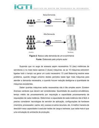  
 
 
Figura 2​: Baixa e alta demanda de um e­commerce   
Fonte: ​Elaborado pelo próprio autor 
 
Supondo que no auge de acessos sejam necessários 10 (dez) instâncias de                       
servidores e no mais baixo apenas 2 (duas) máquinas, se as 10 máquinas estiverem                           
ligadas todo o tempo vai gerar um custo necessário. O Load Balancing resolve esse                           
problema, quando chegar próximo destes períodos basta ligar mais máquinas para                     
atender a demanda necessária, e quando houver redução desliga­se a quantidade de                       
máquinas excedentes.  
Saber quantas máquinas serão necessárias não é tão simples assim. Existem                     
diversas variáveis que devem ser consideradas: Quantidade de usuários simultâneos,                   
tempo médio de processamento por requisição e capacidade processamento de                   
requisições de cada instância. Determinar a capacidade de cada instância não é fácil, é                           
preciso considerar: tecnologias de servidor de aplicação, configurações de hardware                   
(memória, processador, cache, etc), acesso a outros recursos, etc. A melhor maneira de                         
descobrir essa capacidade é executar testes de carga e estresse, que nada mais é que                             
uma simulação do ambiente de produção.   
 
 
 