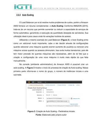  
 
2.2.2 Auto Scaling
 
O Load Balancer por si só resolve muitos problemas de custos, porém a Amazon                           
AWS fornece um recurso complementar, o ​Auto Scaling​. Conforme AMAZON (2015),                     
trata­se de um recurso que permite aumentar ou reduzir a capacidade de serviços de                           
forma automática, garantindo a execução da quantidade desejada de servidores. Sua                     
utilização ideal é para casos onde há variações horárias de acesso.  
Utilizando o mesmo exemplo do Load Balancer (​Figura 2​), o Auto Scaling entra                         
como um adicional muito importante, cabe a ele decidir através de configurações                       
quando adicionar uma máquina quando ocorrer aumento de usuários ou remover uma                       
máquina ociosa quando os acessos diminuirem. Isso evita muitos transtornos, pois ele                       
tem maior precisão de quantas máquinas são necessárias, além de do fato que a                           
criação e configuração de uma nova máquina é muito mais rápida do que feita                           
manualmente.  
No console (ambiente administrativo) da Amazon AWS é possível criar um                     
auto­scaling. A ​Figura 3 mostra o inicio do processo de criação do Auto­scaling. Nessa                           
primeira parte informa­se o nome do grupo, o número de instâncias iniciais e uma                           
sub­rede. 
 
 
Figura 3​: Criação de Auto Scaling ­ Parâmetros iniciais 
Fonte: ​Elaborado pelo próprio autor 
 
 
 