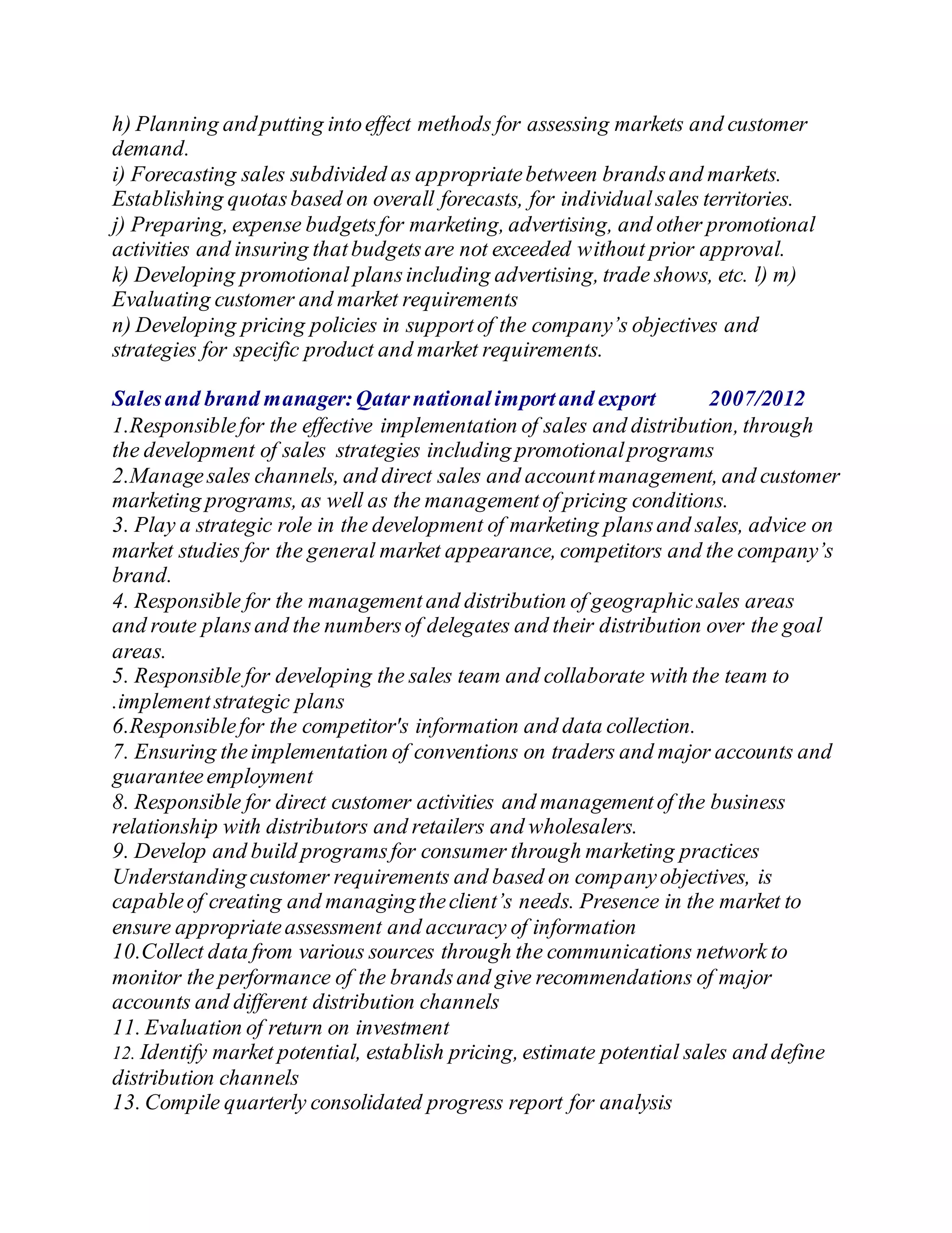 h) Planning andputting intoeffect methods for assessing markets and customer
demand.
i) Forecasting sales subdivided as appropriatebetween brandsand markets.
Establishing quotasbased on overall forecasts, for individualsales territories.
j) Preparing, expense budgetsfor marketing, advertising, and other promotional
activities and insuring thatbudgetsare not exceeded without prior approval.
k) Developing promotional plansincluding advertising, trade shows, etc. l) m)
Evaluating customer and market requirements
n) Developing pricing policies in supportof the company’s objectives and
strategies for specific product and market requirements.
Salesand brand manager:Qatarnationalimportand export 2007/2012
1.Responsiblefor the effective implementation of sales and distribution, through
the development of sales strategies including promotionalprograms
2.Managesales channels, and direct sales and accountmanagement, and customer
marketing programs, as well as the managementof pricing conditions.
3. Play a strategic role in the development of marketing plansand sales, advice on
market studies for the general market appearance, competitors and the company’s
brand.
4. Responsible for the managementand distribution of geographicsales areas
and route plansand the numbersof delegates and their distribution over the goal
areas.
5. Responsible for developing the sales team and collaborate with the team to
.implementstrategic plans
6.Responsiblefor the competitor's information and data collection.
7. Ensuring theimplementation of conventions on traders and major accounts and
guaranteeemployment
8. Responsible for direct customer activities and managementof the business
relationship with distributors and retailers and wholesalers.
9. Develop and build programsfor consumer through marketing practices
Understandingcustomer requirements and based on companyobjectives, is
capableof creating and managingtheclient’s needs. Presence in the market to
ensure appropriateassessment and accuracy of information
10.Collect data from various sources through the communications network to
monitor the performance of the brandsand give recommendations of major
accounts and different distribution channels
11. Evaluation of return on investment
12. Identify market potential, establish pricing, estimate potential sales and define
distribution channels
13. Compile quarterly consolidated progress report for analysis
 