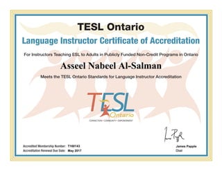 TESL Ontario
Language Instructor Certificate of Accreditation
For Instructors Teaching ESL to Adults in Publicly Funded Non-Credit Programs in Ontario
Meets the TESL Ontario Standards for Language Instructor Accreditation
Chair
Accredited Membership Number:
Accreditation Renewal Due Date:
Asseel Nabeel Al-Salman
T160143
May 2017
James Papple
Powered by TCPDF (www.tcpdf.org)
 
