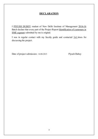 3
DECLARATION
I PIYUSH DUBEY student of New Delhi Institute of Management 2014-16
Batch declare that every part of the Project Report Identification of customers in
SME segment submitted by me is original.
I was in regular contact with my faculty guide and contacted 3-4 times for
discussing the project.
Date of project submission : 14.08.2015 Piyush Dubey
 