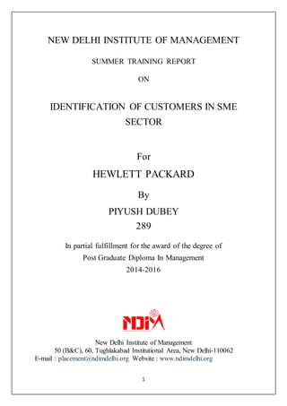 1
NEW DELHI INSTITUTE OF MANAGEMENT
SUMMER TRAINING REPORT
ON
IDENTIFICATION OF CUSTOMERS IN SME
SECTOR
For
HEWLETT PACKARD
By
PIYUSH DUBEY
289
In partial fulfillment for the award of the degree of
Post Graduate Diploma In Management
2014-2016
New Delhi Institute of Management
50 (B&C), 60, Tughlakabad Institutional Area, New Delhi-110062
E-mail : placement@ndimdelhi.org Website : www.ndimdelhi.org
 