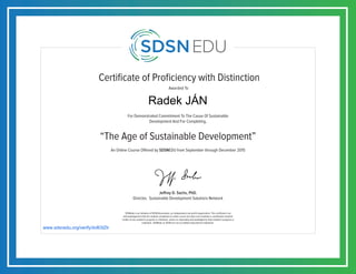 Certificate of Proficiency with Distinction
For Demonstrated Commitment To The Cause Of Sustainable
Development And For Completing,
Awarded To
SDSNedu is an initiative of SDSN Association, an independent non-profit organization. This certificate is an
acknowledgement that the student completed an online course but does not constitute a contribution towards
credits of any academic program or institution, unless so separately acknowledged by that academic program or
institution. SDSNedu or SDSN are not accredited educational institutions.
Jeffrey D. Sachs, PhD.
Director, Sustainable Development Solutions Network
“The Age of Sustainable Development”
An Online Course Offered by SDSNEDU from September through December 2015
www.sdsnedu.org/verify/dvB3tZtr
Radek JÁN
 