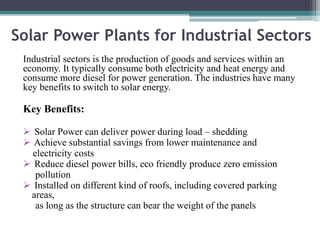 Solar Power Plants for Industrial Sectors
Industrial sectors is the production of goods and services within an
economy. It typically consume both electricity and heat energy and
consume more diesel for power generation. The industries have many
key benefits to switch to solar energy.
Key Benefits:
 Solar Power can deliver power during load – shedding
 Achieve substantial savings from lower maintenance and
electricity costs
 Reduce diesel power bills, eco friendly produce zero emission
pollution
 Installed on different kind of roofs, including covered parking
areas,
as long as the structure can bear the weight of the panels
 