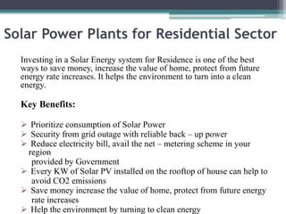 Solar Power Plants for Residential Sector
Investing in a Solar Energy system for Residence is one of the best
ways to save money, increase the value of home, protect from future
energy rate increases. It helps the environment to turn into a clean
energy.
Key Benefits:
 Prioritize consumption of Solar Power
 Security from grid outage with reliable back – up power
 Reduce electricity bill, avail the net – metering scheme in your
region
provided by Government
 Every KW of Solar PV installed on the rooftop of house can help to
avoid CO2 emissions
 Save money increase the value of home, protect from future energy
rate increases
 Help the environment by turning to clean energy
 