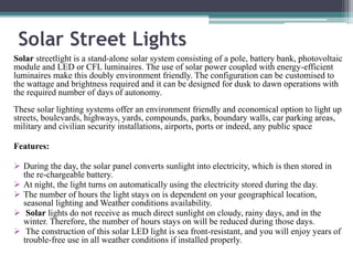 Solar Street Lights
Solar streetlight is a stand-alone solar system consisting of a pole, battery bank, photovoltaic
module and LED or CFL luminaires. The use of solar power coupled with energy-efficient
luminaires make this doubly environment friendly. The configuration can be customised to
the wattage and brightness required and it can be designed for dusk to dawn operations with
the required number of days of autonomy.
These solar lighting systems offer an environment friendly and economical option to light up
streets, boulevards, highways, yards, compounds, parks, boundary walls, car parking areas,
military and civilian security installations, airports, ports or indeed, any public space
Features:
 During the day, the solar panel converts sunlight into electricity, which is then stored in
the re-chargeable battery.
 At night, the light turns on automatically using the electricity stored during the day.
 The number of hours the light stays on is dependent on your geographical location,
seasonal lighting and Weather conditions availability.
 Solar lights do not receive as much direct sunlight on cloudy, rainy days, and in the
winter. Therefore, the number of hours stays on will be reduced during those days.
 The construction of this solar LED light is sea front-resistant, and you will enjoy years of
trouble-free use in all weather conditions if installed properly.
 