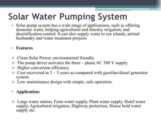 Solar Water Pumping System
• Solar pump system has a wide range of applications, such as offering
domestic water, helping agricultural and forestry irrigation, and
desertification control. It can also supply water to sea islands, animal
husbandry and water treatment projects
• Features
 Clean Solar Power, environmental friendly.
 The pump driver activates the three – phase AC 380 V supply.
 Higher conversion efficiency
 Cost recovered in 3 – 5 years as compared with gasoline/diesel generator
system.
 Low maintenance design with simple, safe operation.
• Application:
 Large water station, Farm water supply, Plant water supply, Hotel water
supply, Agricultural irrigation, Highway protection, House hold water
supply etc.
 
