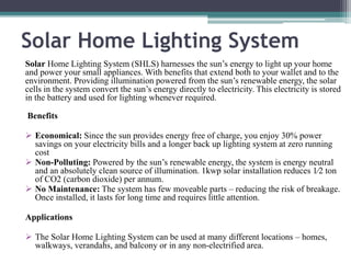 Solar Home Lighting System
Solar Home Lighting System (SHLS) harnesses the sun’s energy to light up your home
and power your small appliances. With benefits that extend both to your wallet and to the
environment. Providing illumination powered from the sun’s renewable energy, the solar
cells in the system convert the sun’s energy directly to electricity. This electricity is stored
in the battery and used for lighting whenever required.
Benefits
 Economical: Since the sun provides energy free of charge, you enjoy 30% power
savings on your electricity bills and a longer back up lighting system at zero running
cost
 Non-Polluting: Powered by the sun’s renewable energy, the system is energy neutral
and an absolutely clean source of illumination. 1kwp solar installation reduces 1⁄2 ton
of CO2 (carbon dioxide) per annum.
 No Maintenance: The system has few moveable parts – reducing the risk of breakage.
Once installed, it lasts for long time and requires little attention.
Applications
 The Solar Home Lighting System can be used at many different locations – homes,
walkways, verandahs, and balcony or in any non-electrified area.
 