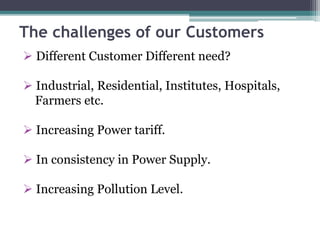 The challenges of our Customers
 Different Customer Different need?
 Industrial, Residential, Institutes, Hospitals,
Farmers etc.
 Increasing Power tariff.
 In consistency in Power Supply.
 Increasing Pollution Level.
 