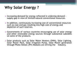 Why Solar Energy ?
 Increasing demand for energy reflected in widening demand -
supply gap in view of limited natural conventional resources.
 In addition, continuously increasing cost of conventional resources
such as coal and gas resulting into high cost of energy and
depletion of such reserves.
 Governments of various countries encouraging use of solar energy
and other renewable energy sources through substantial subsidies
on some of the products.
 Solar products such as Solar Water Heaters (SWH), Solar Lighting,
Solar Power Pack, Solar Irrigation Pump, Solar Power generation
through Photo Voltaic (PV) Modules are driving the Industry.
 
