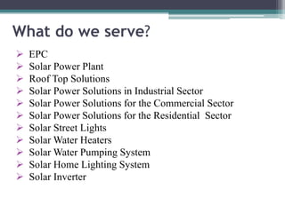 What do we serve?
 EPC
 Solar Power Plant
 Roof Top Solutions
 Solar Power Solutions in Industrial Sector
 Solar Power Solutions for the Commercial Sector
 Solar Power Solutions for the Residential Sector
 Solar Street Lights
 Solar Water Heaters
 Solar Water Pumping System
 Solar Home Lighting System
 Solar Inverter
 