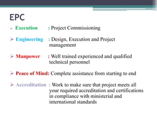 EPC
 Execution : Project Commissioning
 Engineering : Design, Execution and Project
management
 Manpower : Well trained experienced and qualified
technical personnel
 Peace of Mind: Complete assistance from starting to end
 Accreditation : Work to make sure that project meets all
your required accreditation and certifications
in compliance with ministerial and
international standards
 