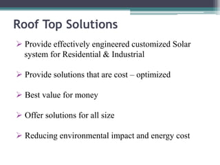 Roof Top Solutions
 Provide effectively engineered customized Solar
system for Residential & Industrial
 Provide solutions that are cost – optimized
 Best value for money
 Offer solutions for all size
 Reducing environmental impact and energy cost
 