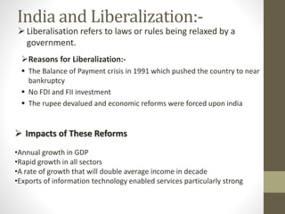 India and Liberalization:-
Reasons for Liberalization:-
 The Balance of Payment crisis in 1991 which pushed the country to near
bankruptcy
 No FDI and FII investment
 The rupee devalued and economic reforms were forced upon india
Liberalisation refers to laws or rules being relaxed by a
government.
 Impacts of These Reforms
•Annual growth in GDP
•Rapid growth in all sectors
•A rate of growth that will double average income in decade
•Exports of information technology enabled services particularly strong
 
