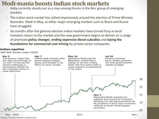 Modi-maniaboostsIndianstockmarkets
• India currently stands out as a rose among thorns in the Bric group of emerging
markets.
• The Indian stock market has rallied impressively around the election of Prime Minister
Narendra Modi in May, as other major emerging markets such as Brazil and Russia
have struggled.
• Six months after the general election Indian markets have turned fizzy as local
investors return to the market and the new government begins to deliver on a range
of promised policy changes, ending expensive diesel subsidies and laying the
foundations for commercial coal mining by private sector companies.
 