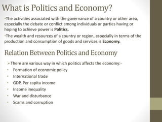 What is Politics and Economy?
•The activities associated with the governance of a country or other area,
especially the debate or conflict among individuals or parties having or
hoping to achieve power is Politics.
•The wealth and resources of a country or region, especially in terms of the
production and consumption of goods and services is Economy.
Relation BetweenPoliticsand Economy
There are various way in which politics affects the economy:-
• Formation of economic policy
• International trade
• GDP, Per capita income
• Income inequality
• War and disturbance
• Scams and corruption
 