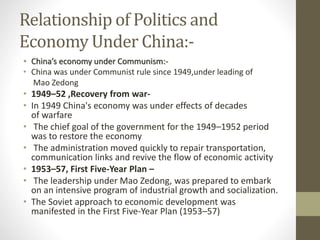 Relationship of Politics and
Economy Under China:-
• China’s economy under Communism:-
• China was under Communist rule since 1949,under leading of
Mao Zedong
• 1949–52 ,Recovery from war-
• In 1949 China's economy was under effects of decades
of warfare
• The chief goal of the government for the 1949–1952 period
was to restore the economy
• The administration moved quickly to repair transportation,
communication links and revive the flow of economic activity
• 1953–57, First Five-Year Plan –
• The leadership under Mao Zedong, was prepared to embark
on an intensive program of industrial growth and socialization.
• The Soviet approach to economic development was
manifested in the First Five-Year Plan (1953–57)
 