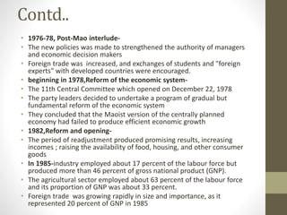 Contd..
• 1976-78, Post-Mao interlude-
• The new policies was made to strengthened the authority of managers
and economic decision makers
• Foreign trade was increased, and exchanges of students and "foreign
experts" with developed countries were encouraged.
• beginning in 1978,Reform of the economic system-
• The 11th Central Committee which opened on December 22, 1978
• The party leaders decided to undertake a program of gradual but
fundamental reform of the economic system
• They concluded that the Maoist version of the centrally planned
economy had failed to produce efficient economic growth
• 1982,Reform and opening-
• The period of readjustment produced promising results, increasing
incomes ; raising the availability of food, housing, and other consumer
goods
• In 1985-industry employed about 17 percent of the labour force but
produced more than 46 percent of gross national product (GNP).
• The agricultural sector employed about 63 percent of the labour force
and its proportion of GNP was about 33 percent.
• Foreign trade was growing rapidly in size and importance, as it
represented 20 percent of GNP in 1985
 
