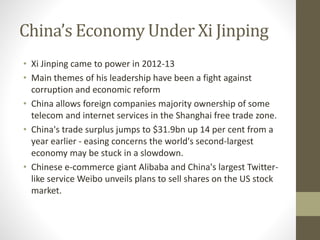 China’s Economy Under Xi Jinping
• Xi Jinping came to power in 2012-13
• Main themes of his leadership have been a fight against
corruption and economic reform
• China allows foreign companies majority ownership of some
telecom and internet services in the Shanghai free trade zone.
• China's trade surplus jumps to $31.9bn up 14 per cent from a
year earlier - easing concerns the world's second-largest
economy may be stuck in a slowdown.
• Chinese e-commerce giant Alibaba and China's largest Twitter-
like service Weibo unveils plans to sell shares on the US stock
market.
 